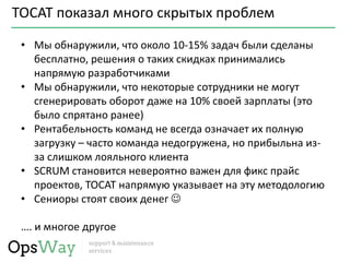 TOCAT показал много скрытых проблем
• Мы обнаружили, что около 10-15% задач были сделаны
бесплатно, решения о таких скидках принимались
напрямую разработчиками
• Мы обнаружили, что некоторые сотрудники не могут
сгенерировать оборот даже на 10% своей зарплаты (это
было спрятано ранее)
• Рентабельность команд не всегда означает их полную
загрузку – часто команда недогружена, но прибыльна из-
за слишком лояльного клиента
• SCRUM становится невероятно важен для фикс прайс
проектов, TOCAT напрямую указывает на эту методологию
• Сениоры стоят своих денег 
…. и многое другое
 