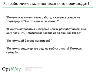 Разработчики стали понимать что происходит!
“Почему я закончил свою работу, а клиент все еще не
подтвердил? Что от меня еще нужно?”
“Я хочу участвовать в интервью новых разработчиков, я не
хочу получить негативный баланс из-за ошибок HR-ов”
“Почему мой баланс негативен?”
“Почему менеджер все еще не выбил оплату? Помощь
нужна?»
 