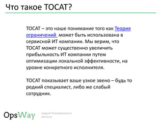 Что такое TOCAT?
TOCAT – это наше понимание того как Теория
ограничений может быть использована в
сервисной ИТ компании. Мы верим, что
TOCAT может существенно увеличить
прибыльность ИТ компании путем
оптимизации локальной эффективности, на
уровне конкретного исполнителя.
TOCAT показывает ваше узкое звено – будь то
редкий специалист, либо же слабый
сотрудник.
 