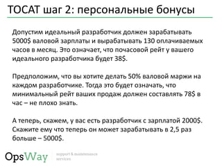 TOCAT шаг 2: персональные бонусы
Допустим идеальный разработчик должен зарабатывать
5000$ валовой зарплаты и вырабатывать 130 оплачиваемых
часов в месяц. Это означает, что почасовой рейт у вашего
идеального разработчика будет 38$.
Предположим, что вы хотите делать 50% валовой маржи на
каждом разработчике. Тогда это будет означать, что
минимальный рейт ваших продаж должен составлять 78$ в
час – не плохо знать.
А теперь, скажем, у вас есть разработчик с зарплатой 2000$.
Скажите ему что теперь он может зарабатывать в 2,5 раз
больше – 5000$.
 