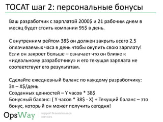 TOCAT шаг 2: персональные бонусы
Ваш разработчик с зарплатой 2000$ и 21 рабочим днем в
месяц будет стоить компании 95$ в день.
С внутренним рейтом 38$ он должен закрыть всего 2.5
оплачиваемых часа в день чтобы окупить свою зарплату!
Если он закроет больше – означает что он ближе к
«идеальному разработчику» и его текущая зарплата не
соответствует его результатам.
Сделайте ежедневный баланс по каждому разработчику:
Зп – X$/день
Созданных ценностей – Y часов * 38$
Бонусный баланс: ( Y часов * 38$ - Х) + Текущий баланс – это
бонус, который он может получить сегодня!
 
