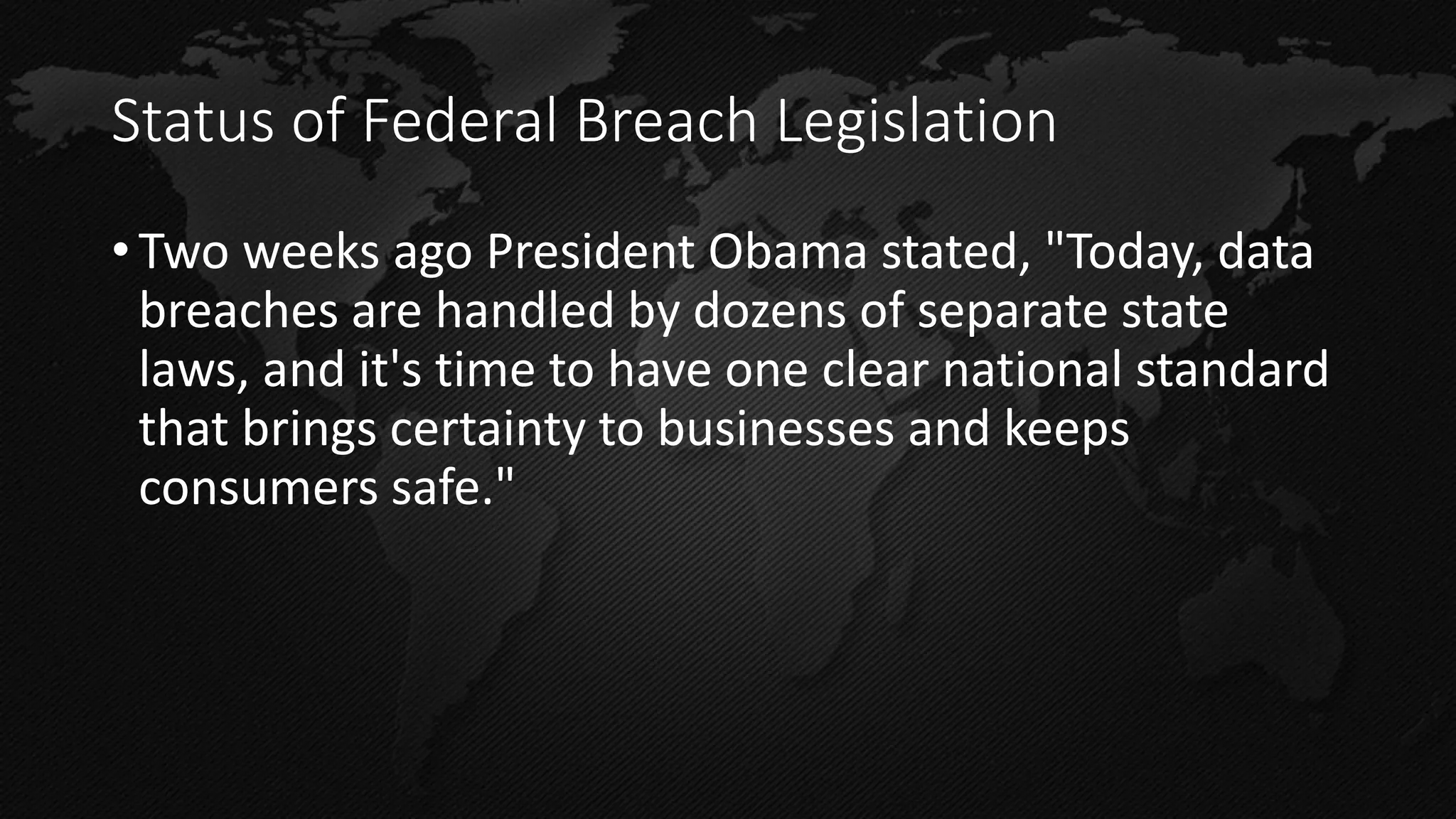 Status of Federal Breach Legislation 
•Two weeks ago President Obama stated, "Today, data breaches are handled by dozens of separate state laws, and it's time to have one clear national standard that brings certainty to businesses and keeps consumers safe."  