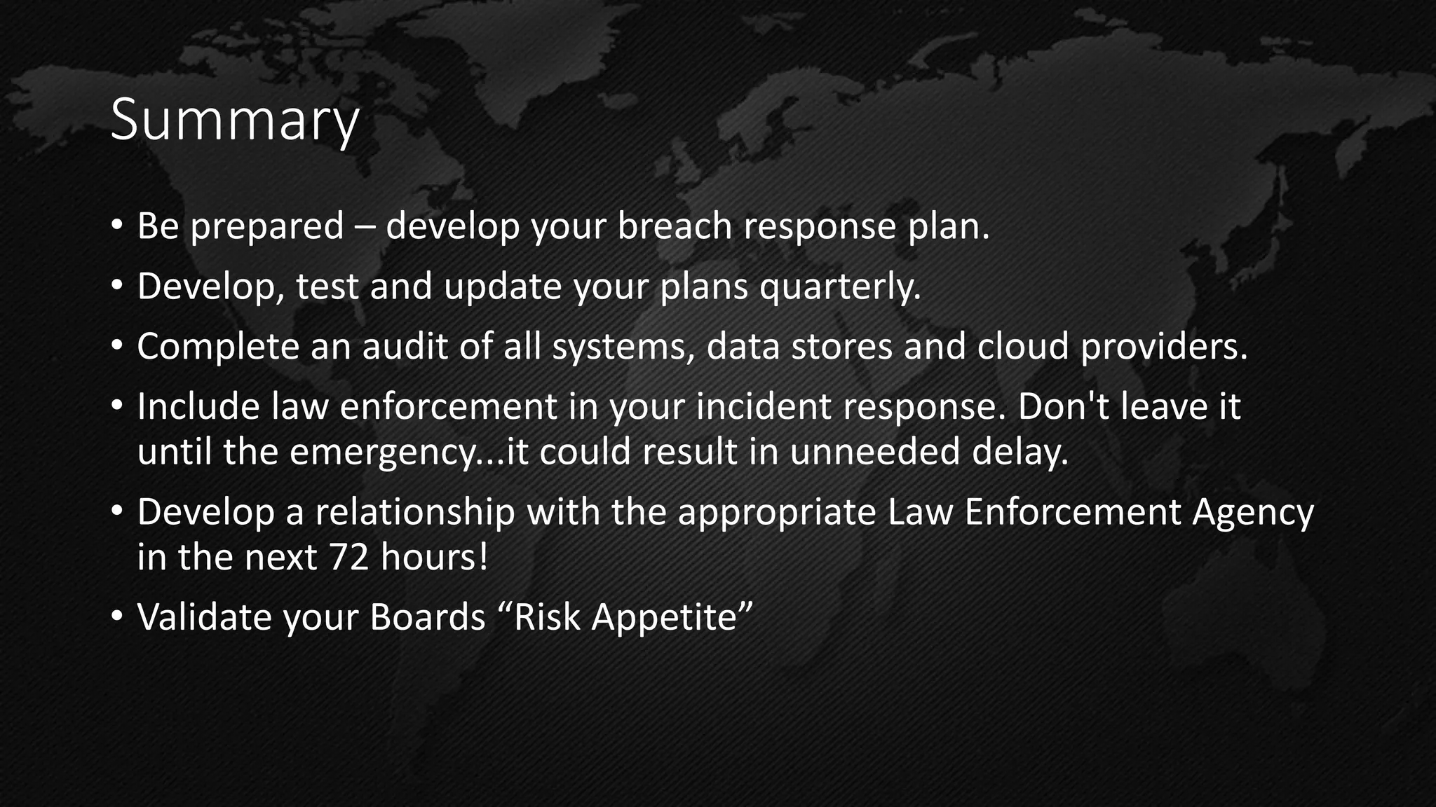 Summary 
•Be prepared – develop your breach response plan. 
•Develop, test and update your plans quarterly. 
•Complete an audit of all systems, data stores and cloud providers. 
•Include law enforcement in your incident response. Don't leave it until the emergency...it could result in unneeded delay. 
•Develop a relationship with the appropriate Law Enforcement Agency in the next 72 hours! 
•Validate your Boards “Risk Appetite”  