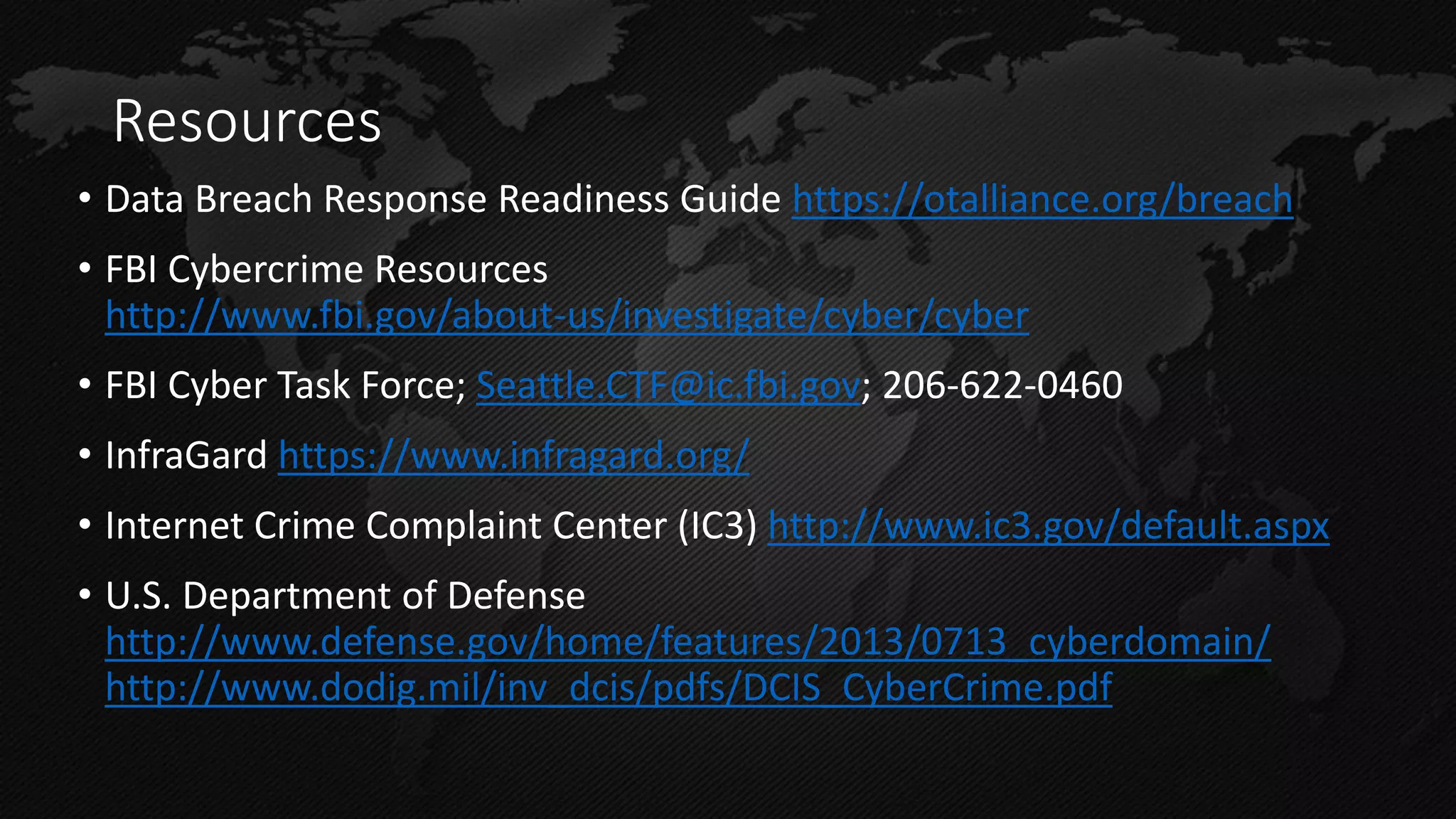 Resources 
•Data Breach Response Readiness Guide https://otalliance.org/breach 
•FBI Cybercrime Resources http://www.fbi.gov/about-us/investigate/cyber/cyber 
•FBI Cyber Task Force; Seattle.CTF@ic.fbi.gov; 206-622-0460 
•InfraGard https://www.infragard.org/ 
•Internet Crime Complaint Center (IC3) http://www.ic3.gov/default.aspx 
•U.S. Department of Defense http://www.defense.gov/home/features/2013/0713_cyberdomain/ http://www.dodig.mil/inv_dcis/pdfs/DCIS_CyberCrime.pdf  