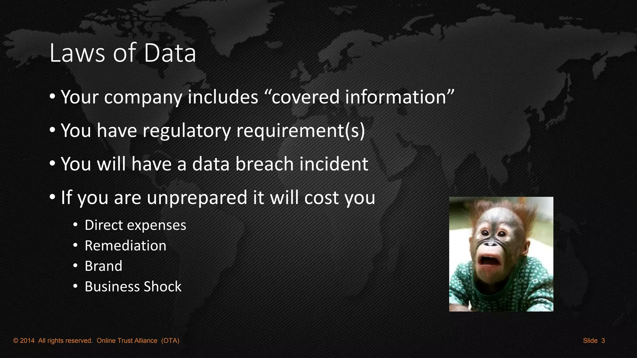 Laws of Data 
•Your company includes “covered information” 
•You have regulatory requirement(s) 
•You will have a data breach incident 
•If you are unprepared it will cost you 
•Direct expenses 
•Remediation 
•Brand 
•Business Shock 
© 2014 All rights reserved. Online Trust Alliance (OTA) Slide 3  