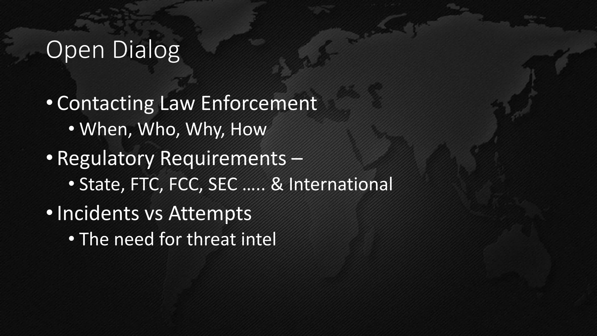 Open Dialog 
•Contacting Law Enforcement 
•When, Who, Why, How 
•Regulatory Requirements – 
•State, FTC, FCC, SEC ….. & International 
•Incidents vs Attempts 
•The need for threat intel  