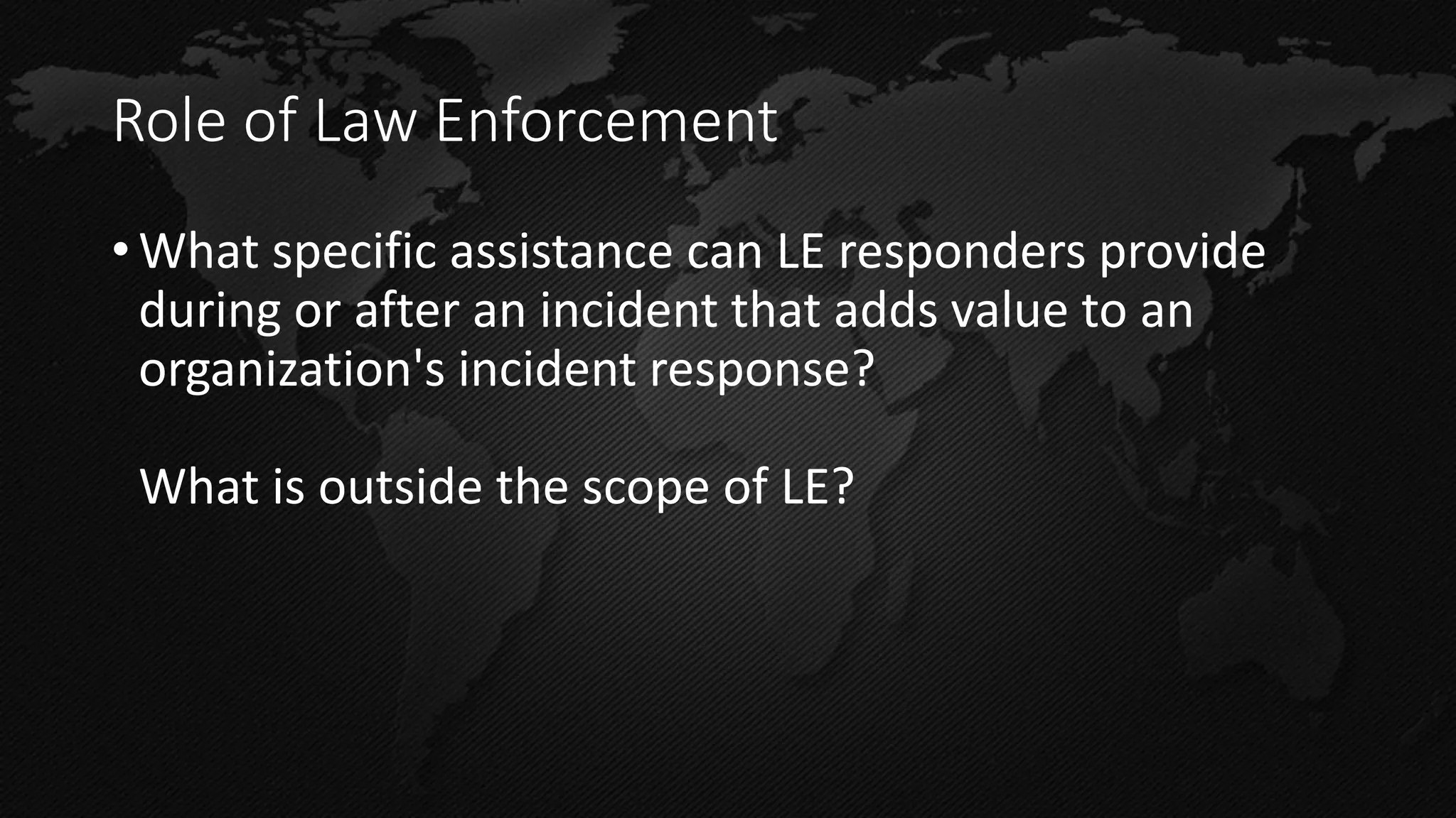 Role of Law Enforcement 
•What specific assistance can LE responders provide during or after an incident that adds value to an organization's incident response? What is outside the scope of LE?  