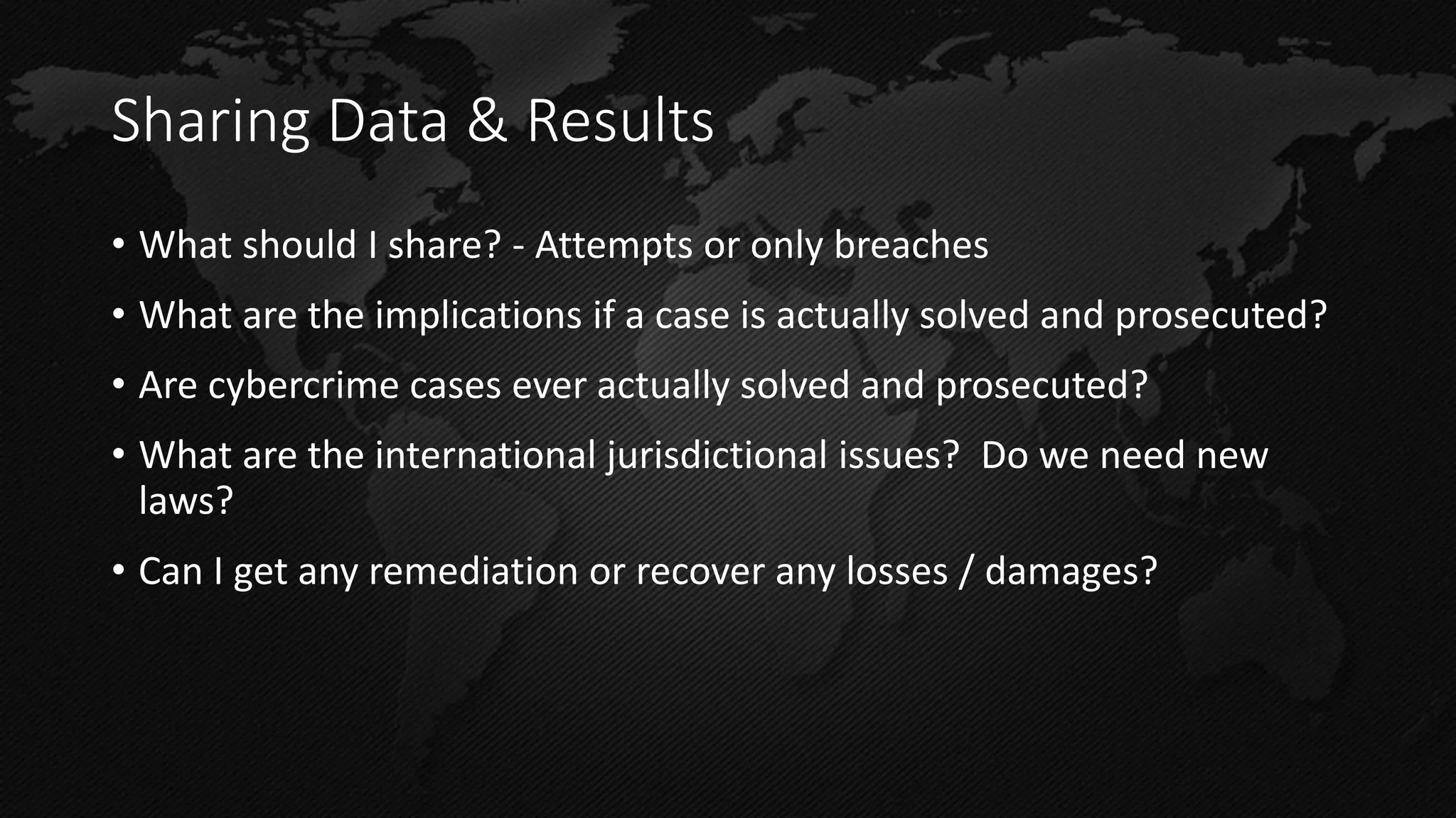 Sharing Data & Results 
•What should I share? - Attempts or only breaches 
•What are the implications if a case is actually solved and prosecuted? 
•Are cybercrime cases ever actually solved and prosecuted? 
•What are the international jurisdictional issues? Do we need new laws? 
•Can I get any remediation or recover any losses / damages?  