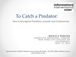 To Catch a Predator:
How to Recognize Predatory Journals and Conferences

MONICA BERGER
A S S O C I AT E P R O F E S S O R , L I B R A RY
NEW YORK CITY COLLEGE OF
TECHNOLOGY
N O V. 1 5 , 2 0 1 3

Sponsored by the LACUNY Scholarly Communications Roundtable , the CUNY Office of Library Services,
and Just Publics @ 365

 