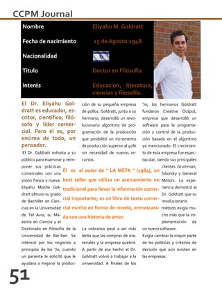 El Dr. Eliyahu Gol-
dratt es educador, es-
critor, científico, filó-
sofo y líder comer-
cial. Pero él es, por
encima de todo, un
pensador.
El Dr. Goldratt exhorta a su
público para examinar y reim-
poner sus prácticas
comerciales con una
visión fresca y nueva.
Eliyahu Moshe Gol-
dratt obtuvo su grado
de Bachiller en Cien-
cias en la Universidad
de Tel Aviv; su Ma-
estría en Ciencia y el
Doctorado en Filosofía de la
Universidad de Bar-llan. Se
interesó por los negocios a
principios de los '70, cuando
un pariente le solicitó que le
ayudara a mejorar la produc-
ción de su pequeña empresa
de pollos. Goldratt, junto a su
hermano, desarrolló un revo-
lucionario algoritmo de pro-
gramación de la producción
que posibilitó un incremento
de producción superior al 40%
sin necesidad de nuevos re-
cursos.
La cobranza pasó a ser más
lenta que las compras de ma-
teriales y la empresa quebró.
A partir de ese hecho el Dr.
Goldratt volvió a trabajar a la
universidad. A finales de los
'70, los hermanos Goldratt
fundaron Creative Output,
empresa que desarrolló un
software para la programa-
ción y control de la produc-
ción basado en el algoritmo
ya mencionado. El crecimien-
to de esta empresa fue espec-
tacular, siendo sus principales
clientes Grumman,
Sikorsky y General
Motors. La expe-
riencia demostró al
Dr. Goldratt que su
revolucionario
método exigía mu-
cho más que la im-
plementación de
un nuevo software.
Exigía cambiar la mayor parte
de las políticas y criterios de
decisión que aún existen en
las empresas.
Él es el autor de " LA META " (1984), un
best seller que utiliza un acercamiento no
tradicional para llevar la información comer-
cial importante; es un libro de texto comer-
cial escrito en forma de novela, enmascara-
da con una historia de amor.
 