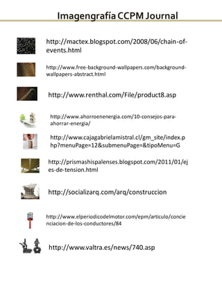 http://mactex.blogspot.com/2008/06/chain-of-
events.html
http://www.free-background-wallpapers.com/background-
wallpapers-abstract.html
http://www.renthal.com/File/product8.asp
http://www.ahorroenenergia.com/10-consejos-para-
ahorrar-energia/
http://www.cajagabrielamistral.cl/gm_site/index.p
hp?menuPage=12&submenuPage=&tipoMenu=G
http://prismashispalenses.blogspot.com/2011/01/ej
es-de-tension.html
http://socializarq.com/arq/construccion
http://www.elperiodicodelmotor.com/epm/articulo/concie
nciacion-de-los-conductores/84
http://www.valtra.es/news/740.asp
ImagengrafíaCCPMJournal
 