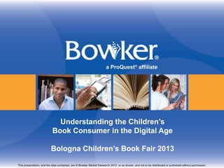 Understanding the Children’s
                           Book Consumer in the Digital Age

                         Bologna Children’s Book Fair 2013

This presentation, and the data contained, are © Bowker Market Research 2012 or as shown, and not to be distributed or published without permission.
 
