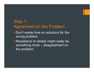 Step 1:
Agreement on the Problem
§ Don’t waste time on solutions for the
wrong problem.
§ Resistance to details might really be
something more – disagreement on
the problem.
 