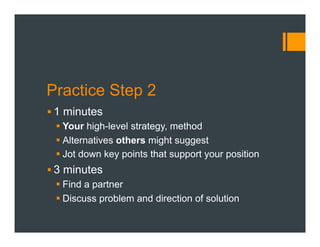 Practice Step 2
§ 1 minutes
§ Your high-level strategy, method
§ Alternatives others might suggest
§ Jot down key points that support your position
§ 3 minutes
§ Find a partner
§ Discuss problem and direction of solution
 