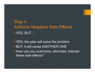 Step 4:
Address Negative Side Effects
§ YES, BUT…
§ YES, the plan will solve the problem
§ BUT, it will cause ANOTHER ONE
§ How can you overcome, eliminate, tolerate
these side effects?
 