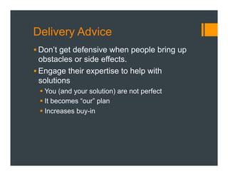 Delivery Advice
§ Don’t get defensive when people bring up
obstacles or side effects.
§ Engage their expertise to help with
solutions
§ You (and your solution) are not perfect
§ It becomes “our” plan
§ Increases buy-in
 