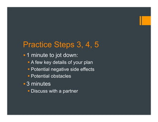 Practice Steps 3, 4, 5
§ 1 minute to jot down:
§ A few key details of your plan
§ Potential negative side effects
§ Potential obstacles
§ 3 minutes
§ Discuss with a partner
 