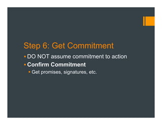 Step 6: Get Commitment
§ DO NOT assume commitment to action
§ Confirm Commitment
§ Get promises, signatures, etc.
 