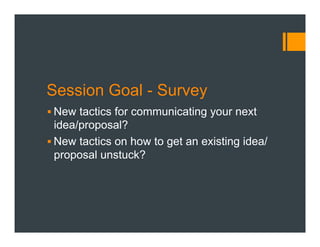 Session Goal - Survey
§ New tactics for communicating your next
idea/proposal?
§ New tactics on how to get an existing idea/
proposal unstuck?
 