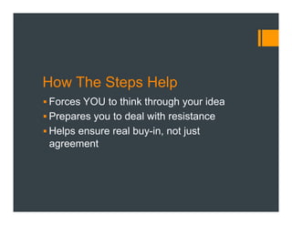 How The Steps Help
§ Forces YOU to think through your idea
§ Prepares you to deal with resistance
§ Helps ensure real buy-in, not just
agreement
 