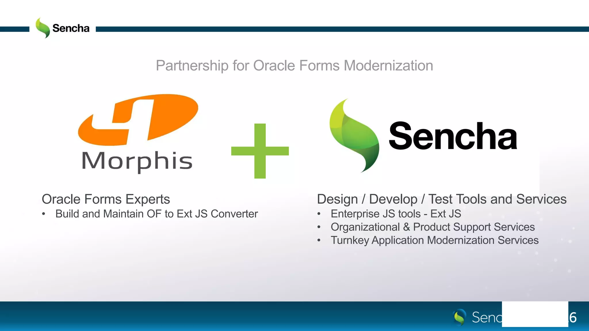 Partnership for Oracle Forms Modernization
Oracle Forms Experts
• Build and Maintain OF to Ext JS Converter
Design / Develop / Test Tools and Services
• Enterprise JS tools - Ext JS
• Organizational & Product Support Services
• Turnkey Application Modernization Services
 