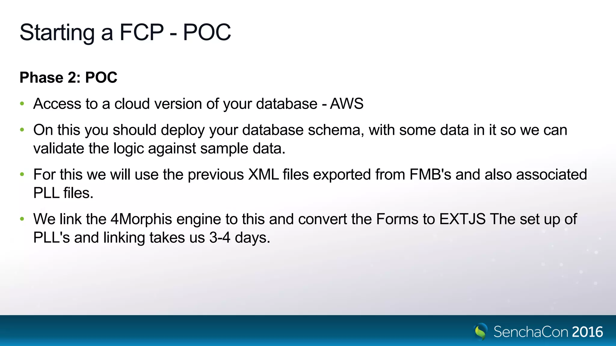 Starting a FCP - POC
Phase 2: POC
• Access to a cloud version of your database - AWS
• On this you should deploy your database schema, with some data in it so we can
validate the logic against sample data.
• For this we will use the previous XML files exported from FMB's and also associated
PLL files.
• We link the 4Morphis engine to this and convert the Forms to EXTJS The set up of
PLL's and linking takes us 3-4 days.
 