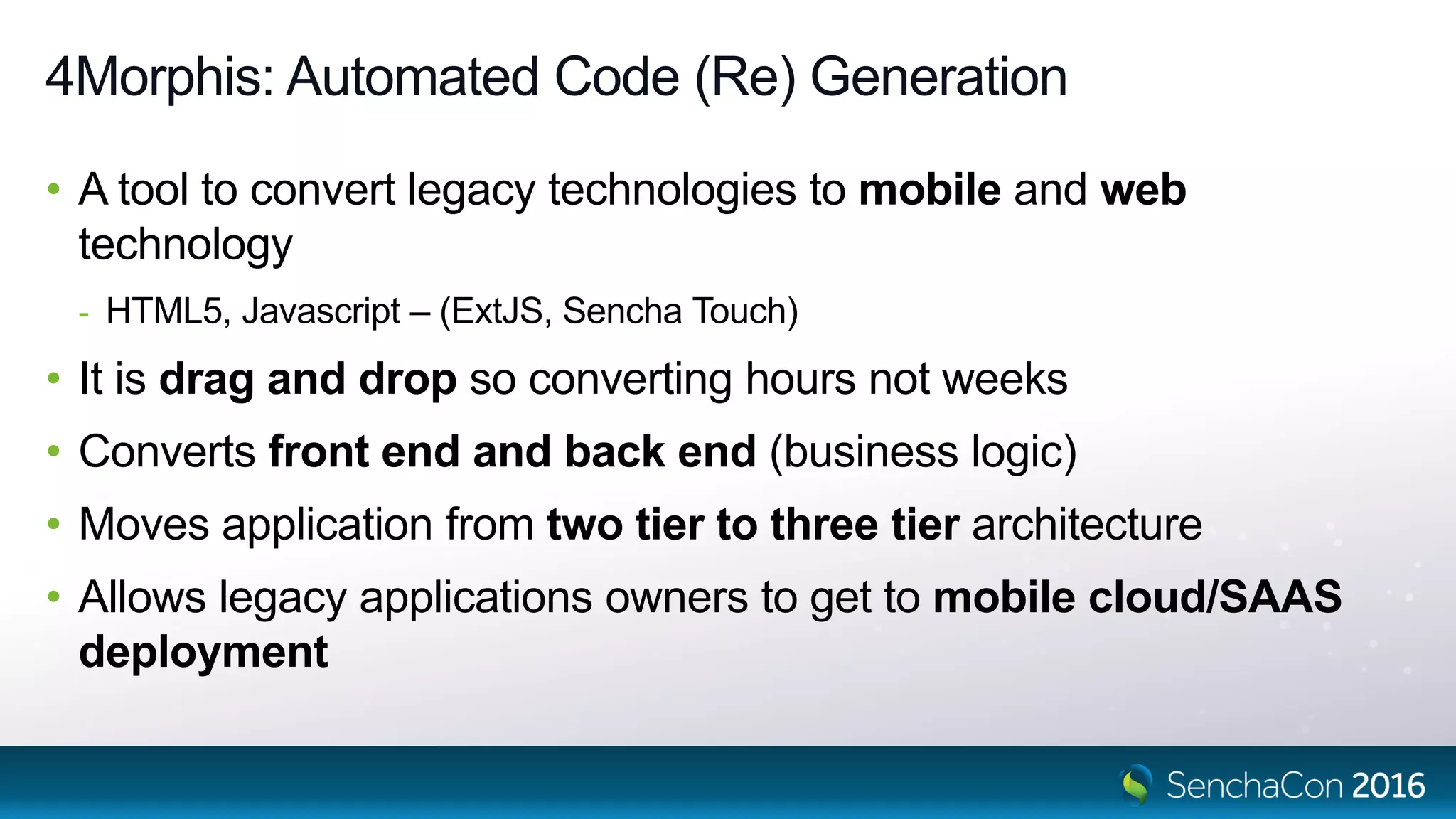 4Morphis: Automated Code (Re) Generation
• A tool to convert legacy technologies to mobile and web
technology
- HTML5, Javascript – (ExtJS, Sencha Touch)
• It is drag and drop so converting hours not weeks
• Converts front end and back end (business logic)
• Moves application from two tier to three tier architecture
• Allows legacy applications owners to get to mobile cloud/SAAS
deployment
 
