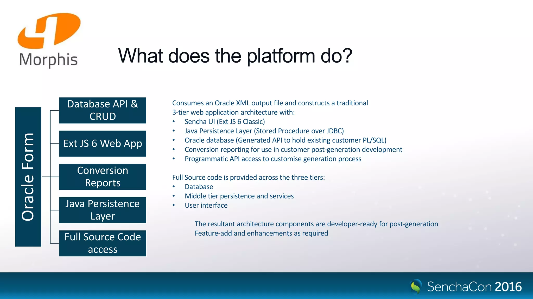 What does the platform do?
Consumes an Oracle XML output file and constructs a traditional
3-tier web application architecture with:
• Sencha UI (Ext JS 6 Classic)
• Java Persistence Layer (Stored Procedure over JDBC)
• Oracle database (Generated API to hold existing customer PL/SQL)
• Conversion reporting for use in customer post-generation development
• Programmatic API access to customise generation process
Full Source code is provided across the three tiers:
• Database
• Middle tier persistence and services
• User interface
The resultant architecture components are developer-ready for post-generation
Feature-add and enhancements as required
OracleForm
Database API &
CRUD
Ext JS 6 Web App
Conversion
Reports
Java Persistence
Layer
Full Source Code
access
 
