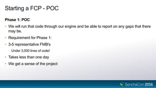 Starting a FCP - POC
Phase 1: POC
• We will run that code through our engine and be able to report on any gaps that there
may be.
• Requirement for Phase 1:
• 3-5 representative FMB's
- Under 3,000 lines of code!
• Takes less than one day
• We get a sense of the project
 