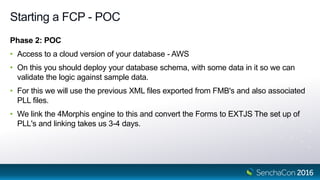 Starting a FCP - POC
Phase 2: POC
• Access to a cloud version of your database - AWS
• On this you should deploy your database schema, with some data in it so we can
validate the logic against sample data.
• For this we will use the previous XML files exported from FMB's and also associated
PLL files.
• We link the 4Morphis engine to this and convert the Forms to EXTJS The set up of
PLL's and linking takes us 3-4 days.
 