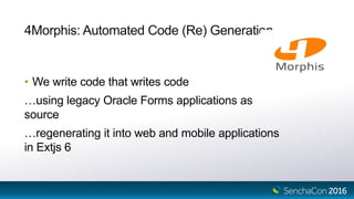 4Morphis: Automated Code (Re) Generation
• We write code that writes code
…using legacy Oracle Forms applications as
source
…regenerating it into web and mobile applications
in Extjs 6
 