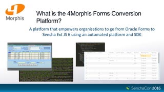 What is the 4Morphis Forms Conversion
Platform?
A platform that empowers organisations to go from Oracle Forms to
Sencha Ext JS 6 using an automated platform and SDK
 