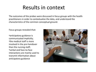 Results in context
The outcomes of the probes were discussed in focus groups with the health
practitioners in order to contextualize the data, and understand the
characteristics of the common conceptual ground.


Focus groups revealed that:

•anticipatory guidance is
communicated implicitly;
•the medical staff is more
involved in the pre-handover
than the nursing staff;
•verbal and face-to-face
interactions are mainly used to
transmit information about
anticipatory guidance
 