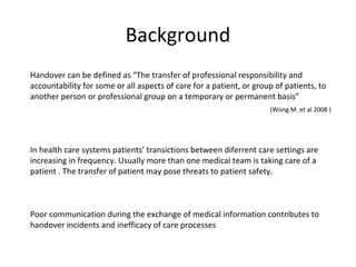 Background
Handover can be defined as “The transfer of professional responsibility and
accountability for some or all aspects of care for a patient, or group of patients, to
another person or professional group on a temporary or permanent basis”
                                                                     (Wong M. et al 2008 )




In health care systems patients’ transictions between diferrent care settings are
increasing in frequency. Usually more than one medical team is taking care of a
patient . The transfer of patient may pose threats to patient safety.



Poor communication during the exchange of medical information contributes to
handover incidents and inefficacy of care processes
 