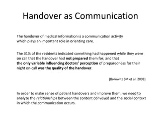 Handover as Communication
The handover of medical information is a communication activity
which plays an important role in orienting care.


The 31% of the residents indicated something had happened while they were
on call that the handover had not prepared them for; and that
the only variable influencing doctors’ perception of preparedness for their
night on-call was the quality of the handover.

                                                      (Borowitz SM et al. 2008)


In order to make sense of patient handovers and improve them, we need to
analyze the relationships between the content conveyed and the social context
in which the communication occurs.
 