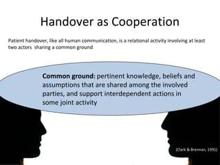 Handover as Cooperation
Patient handover, like all human communication, is a relational activity involving at least
two actors sharing a common ground




               Common ground: pertinent knowledge, beliefs and
               assumptions that are shared among the involved
               parties, and support interdependent actions in
               some joint activity




                                                                             (Clark & Brennan, 1991)
 
