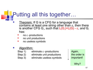 17
Putting all this together…
 Theorem: If G is a CFG for a language that
contains at least one string other than ε, then there
is another CFG G1, such that L(G1)=L(G) - ε, and G1
has:
 no ε -productions
 no unit productions
 no useless symbols
 Algorithm:
Step 1) eliminate ε -productions
Step 2) eliminate unit productions
Step 3) eliminate useless symbols
Again,
the order is
important!
Why?
 