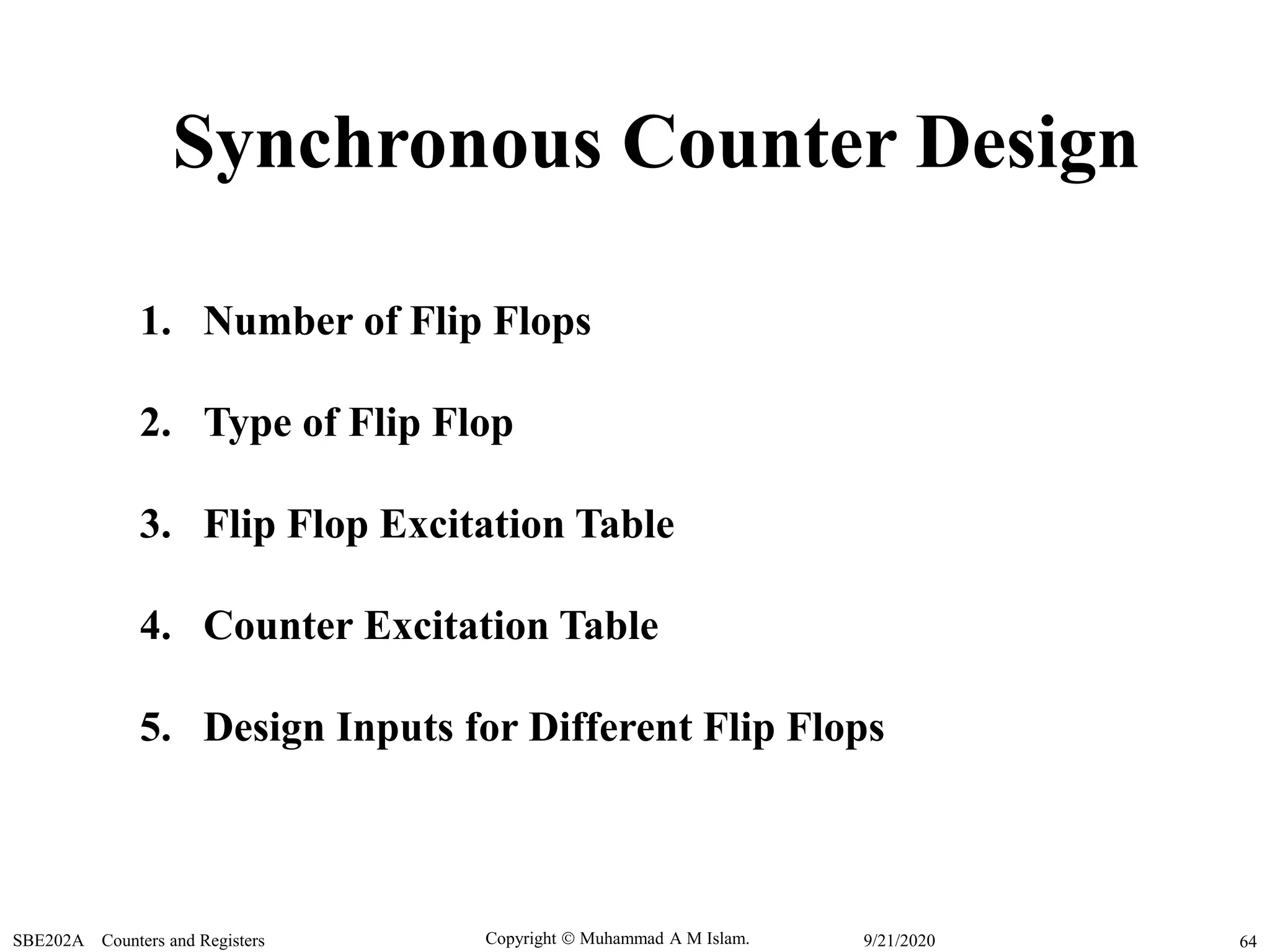 Copyright  Muhammad A M Islam.SBE202A Counters and Registers 649/21/2020
Synchronous Counter Design
1. Number of Flip Flops
2. Type of Flip Flop
3. Flip Flop Excitation Table
4. Counter Excitation Table
5. Design Inputs for Different Flip Flops
 
