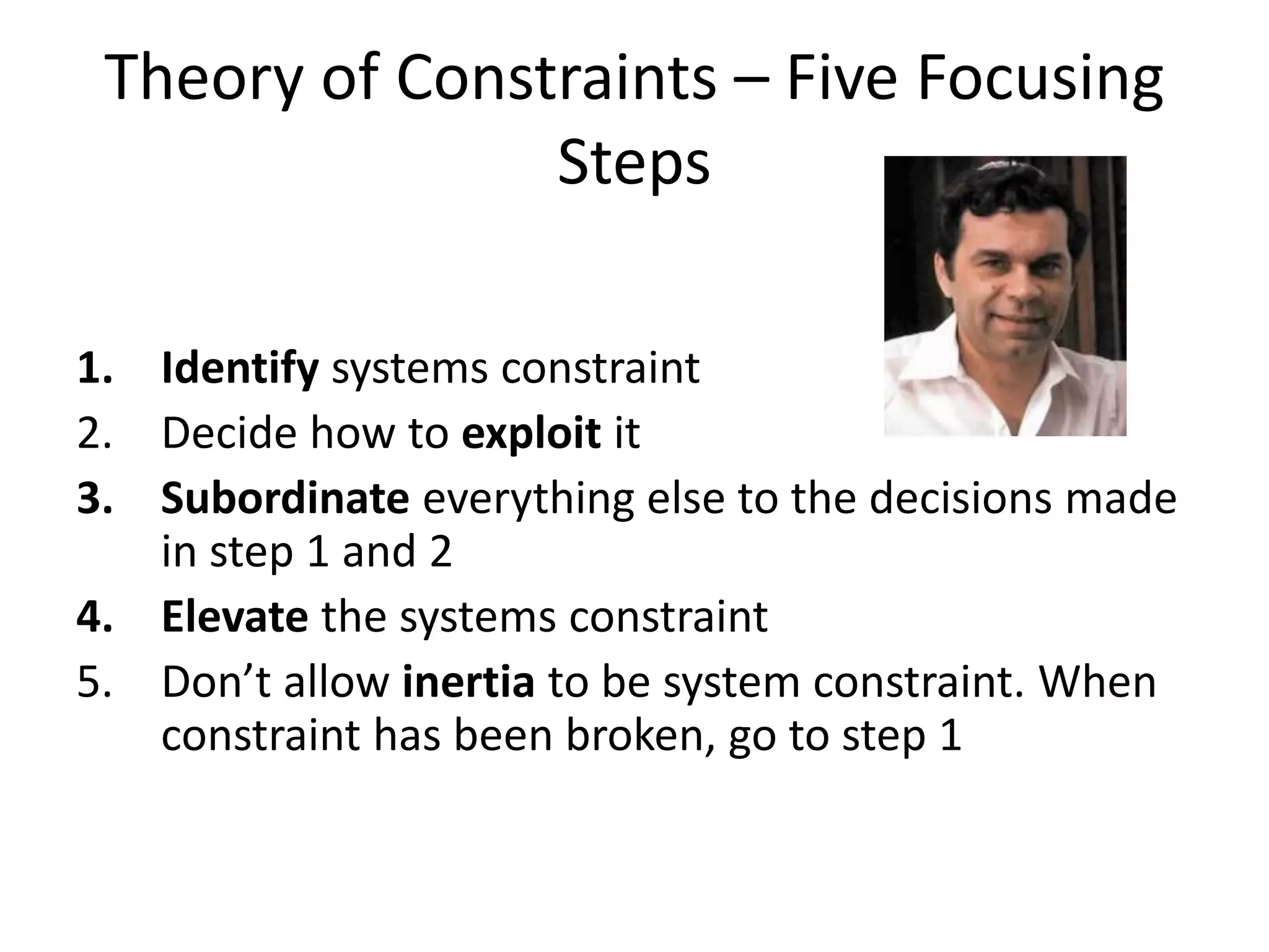 Theory of Constraints – Five Focusing
Steps
1. Identify systems constraint
2. Decide how to exploit it
3. Subordinate everything else to the decisions made
in step 1 and 2
4. Elevate the systems constraint
5. Don’t allow inertia to be system constraint. When
constraint has been broken, go to step 1
 