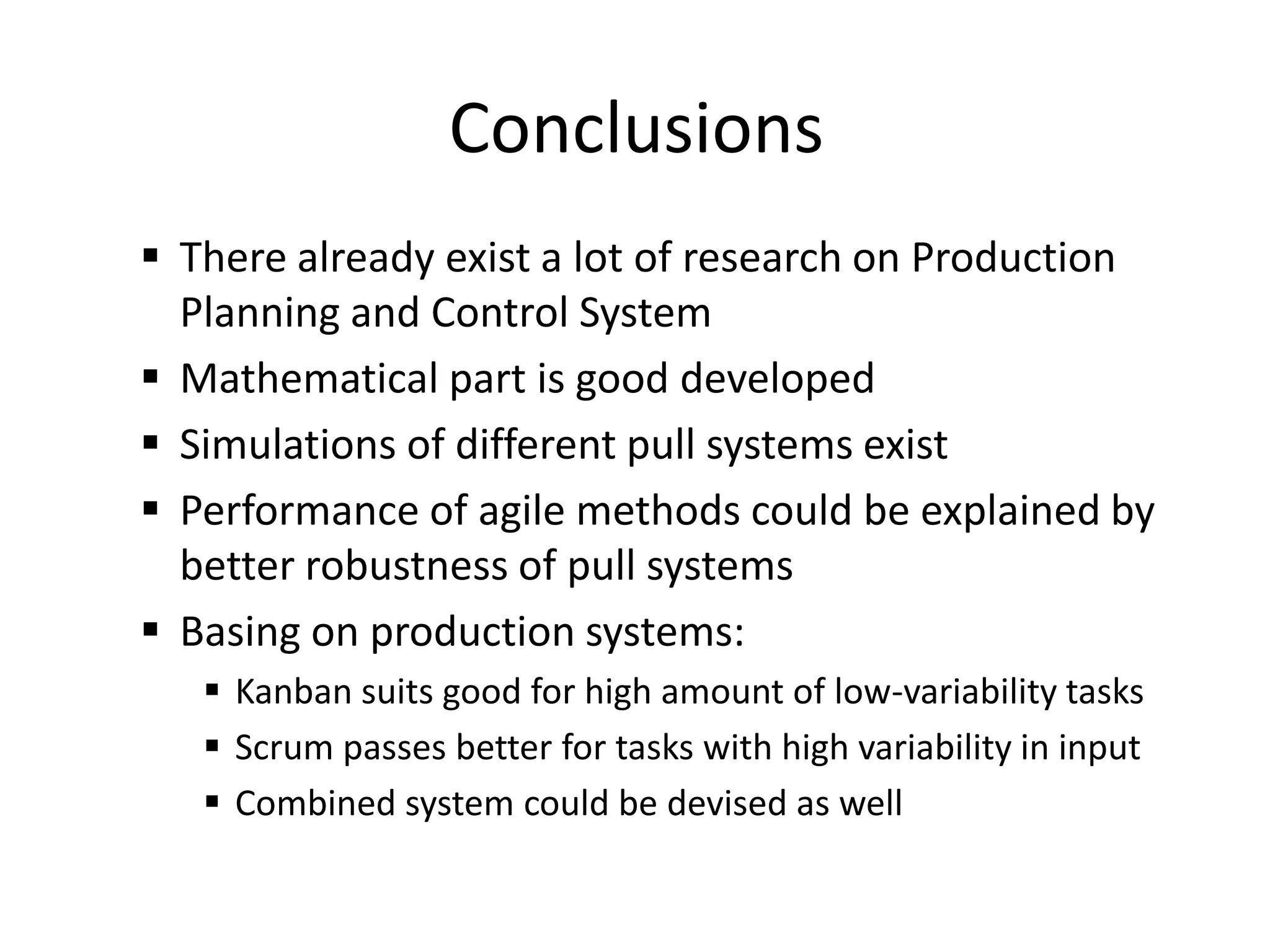 Conclusions
 There already exist a lot of research on Production
Planning and Control System
 Mathematical part is good developed
 Simulations of different pull systems exist
 Performance of agile methods could be explained by
better robustness of pull systems
 Basing on production systems:
 Kanban suits good for high amount of low-variability tasks
 Scrum passes better for tasks with high variability in input
 Combined system could be devised as well
 