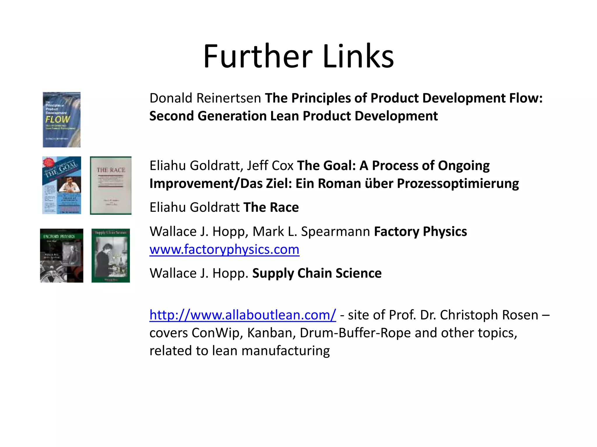 Further Links
Donald Reinertsen The Principles of Product Development Flow:
Second Generation Lean Product Development
Eliahu Goldratt, Jeff Cox The Goal: A Process of Ongoing
Improvement/Das Ziel: Ein Roman über Prozessoptimierung
Eliahu Goldratt The Race
Wallace J. Hopp, Mark L. Spearmann Factory Physics
www.factoryphysics.com
Wallace J. Hopp. Supply Chain Science
http://www.allaboutlean.com/ - site of Prof. Dr. Christoph Rosen –
covers ConWip, Kanban, Drum-Buffer-Rope and other topics,
related to lean manufacturing
 