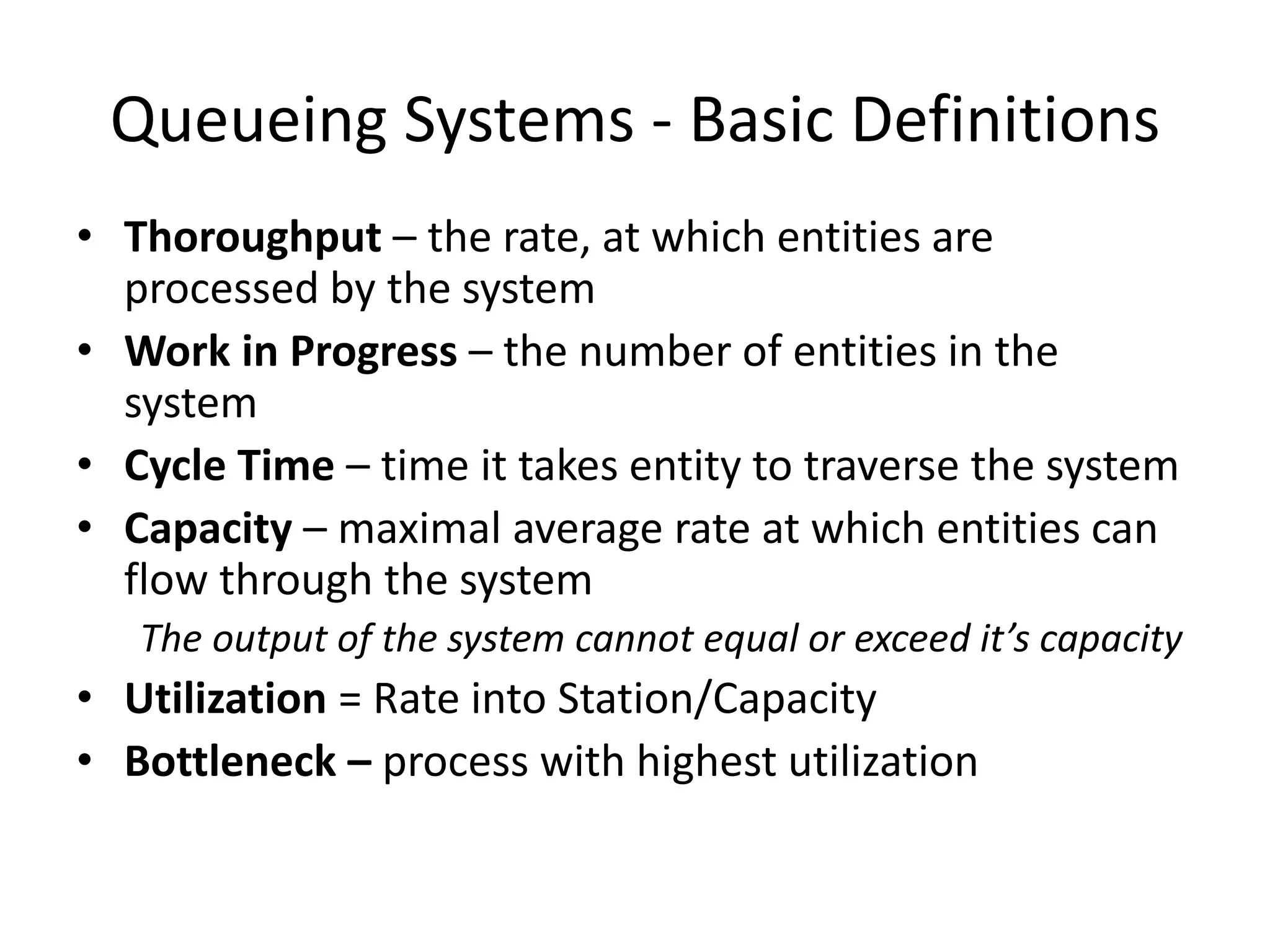 Queueing Systems - Basic Definitions
• Thoroughput – the rate, at which entities are
processed by the system
• Work in Progress – the number of entities in the
system
• Cycle Time – time it takes entity to traverse the system
• Capacity – maximal average rate at which entities can
flow through the system
The output of the system cannot equal or exceed it’s capacity
• Utilization = Rate into Station/Capacity
• Bottleneck – process with highest utilization
 