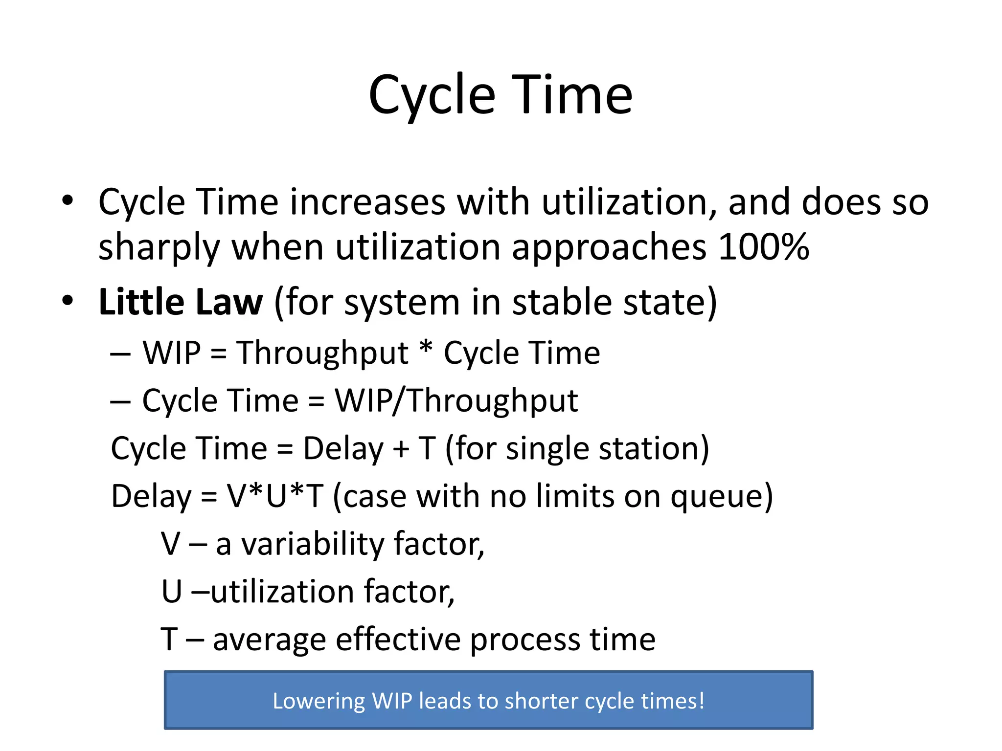Cycle Time
• Cycle Time increases with utilization, and does so
sharply when utilization approaches 100%
• Little Law (for system in stable state)
– WIP = Throughput * Cycle Time
– Cycle Time = WIP/Throughput
Cycle Time = Delay + T (for single station)
Delay = V*U*T (case with no limits on queue)
V – a variability factor,
U –utilization factor,
T – average effective process time
Lowering WIP leads to shorter cycle times!
 