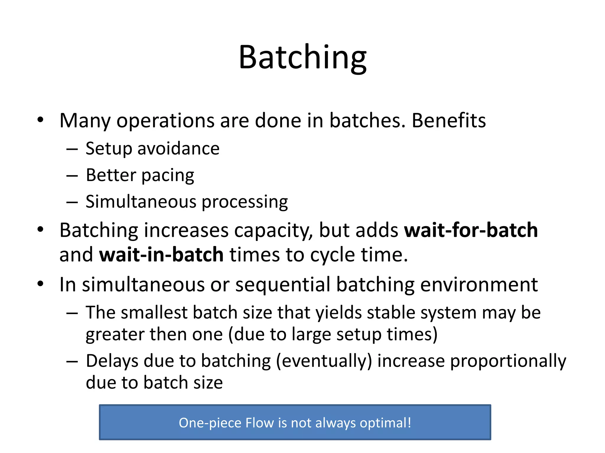 Batching
• Many operations are done in batches. Benefits
– Setup avoidance
– Better pacing
– Simultaneous processing
• Batching increases capacity, but adds wait-for-batch
and wait-in-batch times to cycle time.
• In simultaneous or sequential batching environment
– The smallest batch size that yields stable system may be
greater then one (due to large setup times)
– Delays due to batching (eventually) increase proportionally
due to batch size
One-piece Flow is not always optimal!
 