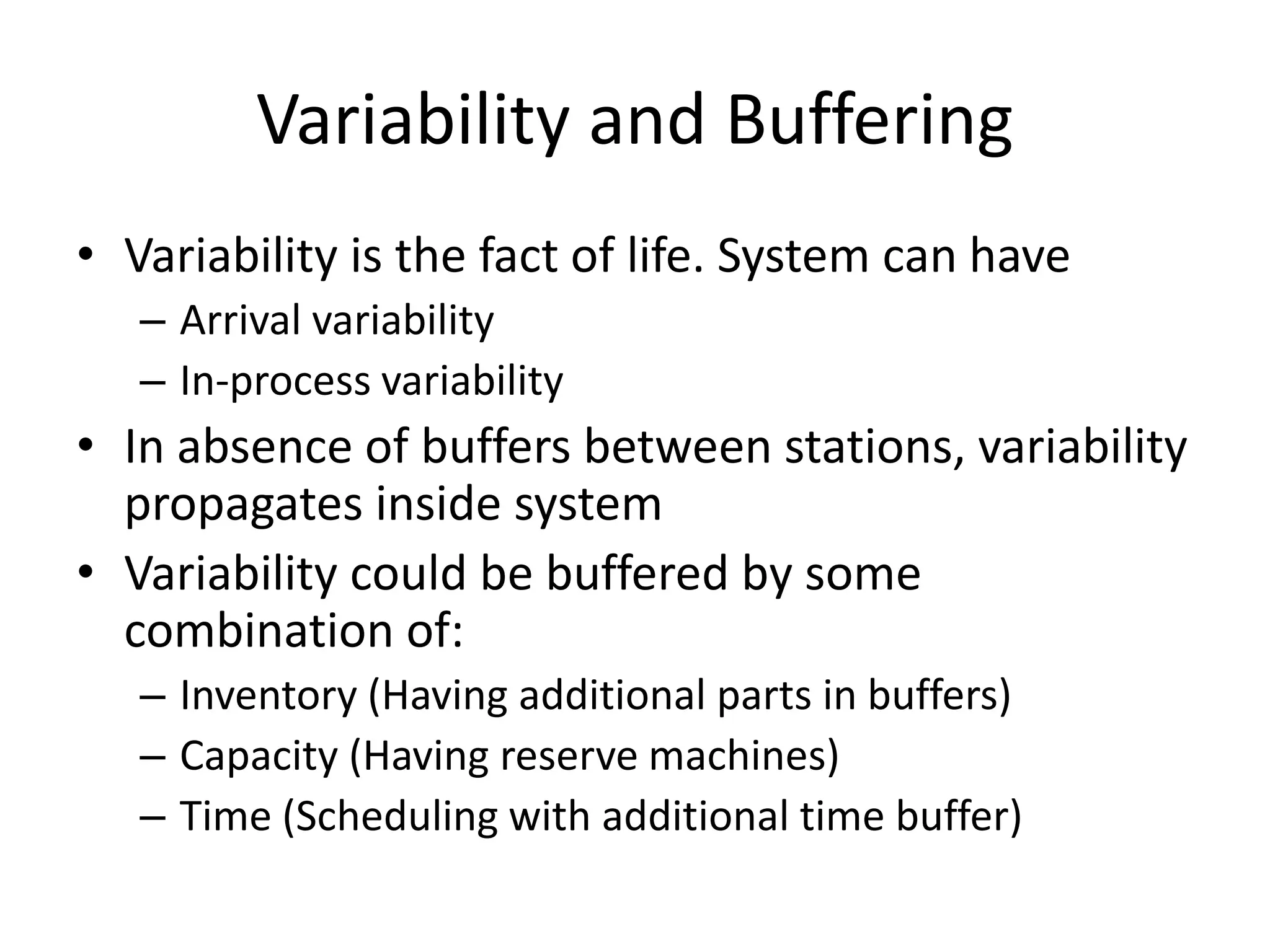 Variability and Buffering
• Variability is the fact of life. System can have
– Arrival variability
– In-process variability
• In absence of buffers between stations, variability
propagates inside system
• Variability could be buffered by some
combination of:
– Inventory (Having additional parts in buffers)
– Capacity (Having reserve machines)
– Time (Scheduling with additional time buffer)
 