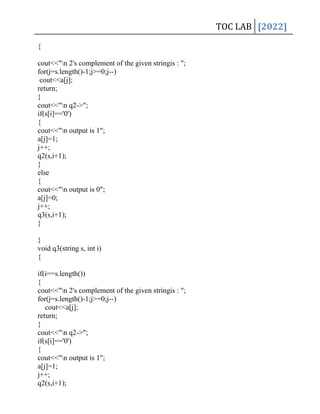 TOC LAB [2022]
{
cout<<"n 2's complement of the given stringis : ";
for(j=s.length()-1;j>=0;j--)
cout<<a[j];
return;
}
cout<<"n q2->";
if(s[i]=='0')
{
cout<<"n output is 1";
a[j]=1;
j++;
q2(s,i+1);
}
else
{
cout<<"n output is 0";
a[j]=0;
j++;
q3(s,i+1);
}
}
void q3(string s, int i)
{
if(i==s.length())
{
cout<<"n 2's complement of the given stringis : ";
for(j=s.length()-1;j>=0;j--)
cout<<a[j];
return;
}
cout<<"n q2->";
if(s[i]=='0')
{
cout<<"n output is 1";
a[j]=1;
j++;
q2(s,i+1);
 