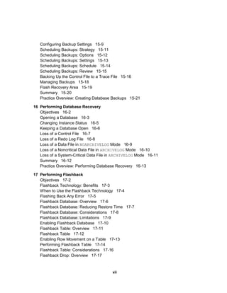 Configuring Backup Settings 15-9
Scheduling Backups: Strategy 15-11
Scheduling Backups: Options 15-12
Scheduling Backups: Settings 15-13
Scheduling Backups: Schedule 15-14
Scheduling Backups: Review 15-15
Backing Up the Control File to a Trace File 15-16
Managing Backups 15-18
Flash Recovery Area 15-19
Summary 15-20
Practice Overview: Creating Database Backups 15-21
16 Performing Database Recovery
Objectives 16-2
Opening a Database 16-3
Changing Instance Status 16-5
Keeping a Database Open 16-6
Loss of a Control File 16-7
Loss of a Redo Log File 16-8
Loss of a Data File in NOARCHIVELOG Mode 16-9
Loss of a Noncritical Data File in ARCHIVELOG Mode 16-10
Loss of a System-Critical Data File in ARCHIVELOG Mode 16-11
Summary 16-12
Practice Overview: Performing Database Recovery 16-13
17 Performing Flashback
Objectives 17-2
Flashback Technology: Benefits 17-3
When to Use the Flashback Technology 17-4
Flashing Back Any Error 17-5
Flashback Database: Overview 17-6
Flashback Database: Reducing Restore Time 17-7
Flashback Database: Considerations 17-8
Flashback Database: Limitations 17-9
Enabling Flashback Database 17-10
Flashback Table: Overview 17-11
Flashback Table 17-12
Enabling Row Movement on a Table 17-13
Performing Flashback Table 17-14
Flashback Table: Considerations 17-16
Flashback Drop: Overview 17-17
xii
 