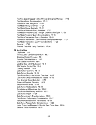 Flashing Back Dropped Tables Through Enterprise Manager 17-18
Flashback Drop: Considerations 17-19
Flashback Time Navigation 17-20
Flashback Query: Overview 17-21
Flashback Query: Example 17-22
Flashback Versions Query: Overview 17-23
Flashback Versions Query Through Enterprise Manager 17-24
Flashback Versions Query: Considerations 17-25
Flashback Transaction Query: Overview 17-26
Flashback Transaction Query Through Enterprise Manager 17-27
Flashback Transaction Query: Considerations 17-28
Summary 17-29
Practice Overview: Using Flashback 17-30
18 Moving Data
Objectives 18-2
Moving Data: General Architecture 18-3
Directory Object: Overview 18-4
Creating Directory Objects 18-5
SQL*Loader: Overview 18-6
Loading Data with SQL*Loader 18-8
SQL*Loader Control File 18-9
Loading Methods 18-11
Data Pump: Overview 18-13
Data Pump: Benefits 18-14
Data Pump Export and Import: Overview 18-15
Data Pump Utility: Interfaces and Modes 18-16
Fine-Grained Object Selection 18-17
Advanced Feature: Sampling 18-18
Export Options: Files 18-19
Data Pump File Locations 18-20
Scheduling and Running a Job 18-22
Data Pump File Naming and Size 18-23
Data Pump Import 18-24
Data Pump Import: Transformations 18-25
Data Pump: Performance Consideration 18-27
Performance Initialization Parameters 18-28
Data Pump Access Path: Considerations 18-29
Using Enterprise Manager to Monitor Data Pump Jobs 18-30
External Table Population 18-31
xiii
 