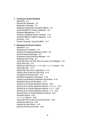3 Creating an Oracle Database
Objectives 3-2
Planning the Database 3-3
Databases: Examples 3-4
Database Configuration Assistant (DBCA) 3-5
Using the DBCA to Create a Database 3-6
Password Management 3-12
Creating a Database Design Template 3-13
Using the DBCA to Delete a Database 3-14
Summary 3-16
Practice Overview: Using the DBCA 3-17
4 Managing the Oracle Instance
Objectives 4-2
Management Framework 4-3
Starting and Stopping Database Control 4-4
Oracle Enterprise Manager 4-5
Accessing Oracle Enterprise Manager 4-6
Database Home Page 4-7
Using SQL*Plus and iSQL*Plus to Access Your Database 4-8
Using iSQL*Plus 4-9
Setting Up iSQL*Plus for SYSDBA and SYSOPER Access 4-10
Using SQL*Plus 4-12
Calling SQL*Plus from a Shell Script 4-13
Calling a SQL Script from SQL*Plus 4-14
Initialization Parameter Files 4-15
Simplified Initialization Parameters 4-16
Viewing and Modifying Initialization Parameters 4-18
Database Startup and Shutdown 4-19
Starting Up an Oracle Database Instance 4-20
Starting Up an Oracle Database Instance: NOMOUNT 4-21
Starting Up an Oracle Database Instance: MOUNT 4-22
Starting Up an Oracle Database Instance: OPEN 4-23
Shutting Down an Oracle Database Instance 4-24
Shutdown Modes 4-25
SHUTDOWN Options 4-26
Using SQL*Plus to Start Up and Shut Down 4-29
Viewing the Alert Log 4-30
Viewing the Alert History 4-31
Dynamic Performance Views 4-32
iv
 