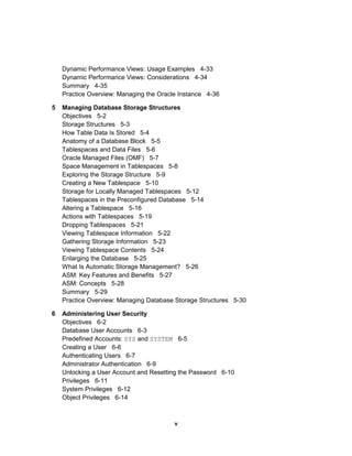 Dynamic Performance Views: Usage Examples 4-33
Dynamic Performance Views: Considerations 4-34
Summary 4-35
Practice Overview: Managing the Oracle Instance 4-36
5 Managing Database Storage Structures
Objectives 5-2
Storage Structures 5-3
How Table Data Is Stored 5-4
Anatomy of a Database Block 5-5
Tablespaces and Data Files 5-6
Oracle Managed Files (OMF) 5-7
Space Management in Tablespaces 5-8
Exploring the Storage Structure 5-9
Creating a New Tablespace 5-10
Storage for Locally Managed Tablespaces 5-12
Tablespaces in the Preconfigured Database 5-14
Altering a Tablespace 5-16
Actions with Tablespaces 5-19
Dropping Tablespaces 5-21
Viewing Tablespace Information 5-22
Gathering Storage Information 5-23
Viewing Tablespace Contents 5-24
Enlarging the Database 5-25
What Is Automatic Storage Management? 5-26
ASM: Key Features and Benefits 5-27
ASM: Concepts 5-28
Summary 5-29
Practice Overview: Managing Database Storage Structures 5-30
6 Administering User Security
Objectives 6-2
Database User Accounts 6-3
Predefined Accounts: SYS and SYSTEM 6-5
Creating a User 6-6
Authenticating Users 6-7
Administrator Authentication 6-9
Unlocking a User Account and Resetting the Password 6-10
Privileges 6-11
System Privileges 6-12
Object Privileges 6-14
v
 